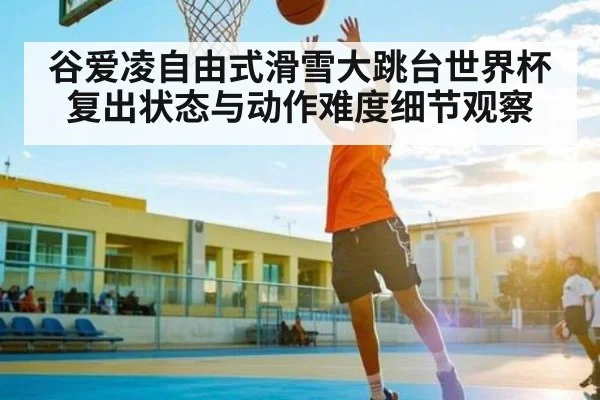 谷爱凌自由式滑雪大跳台世界杯复出状态与动作难度细节观察