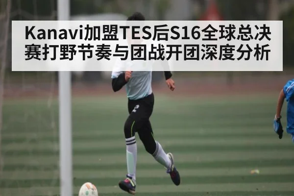 Kanavi加盟TES后S16全球总决赛打野节奏与团战开团深度分析